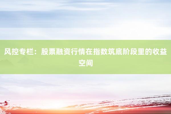 风控专栏：股票融资行情在指数筑底阶段里的收益空间
