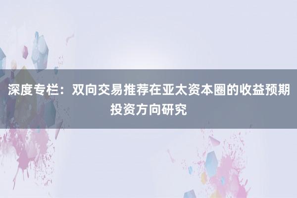 深度专栏：双向交易推荐在亚太资本圈的收益预期投资方向研究