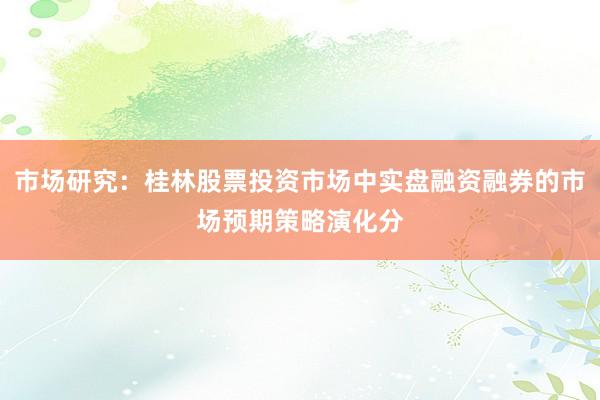 市场研究：桂林股票投资市场中实盘融资融券的市场预期策略演化分
