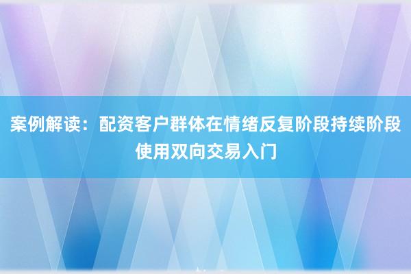 案例解读：配资客户群体在情绪反复阶段持续阶段使用双向交易入门