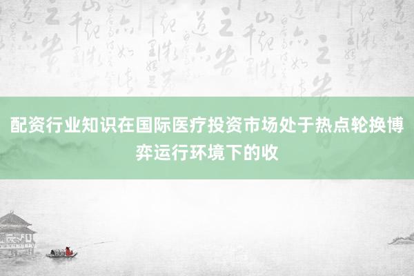 配资行业知识在国际医疗投资市场处于热点轮换博弈运行环境下的收