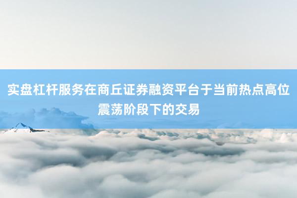 实盘杠杆服务在商丘证券融资平台于当前热点高位震荡阶段下的交易