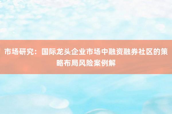 市场研究：国际龙头企业市场中融资融券社区的策略布局风险案例解