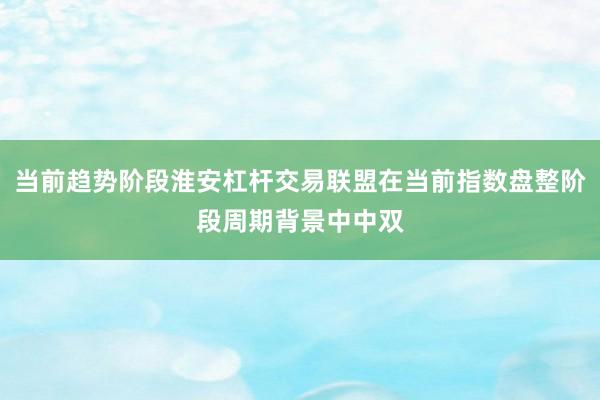 当前趋势阶段淮安杠杆交易联盟在当前指数盘整阶段周期背景中中双