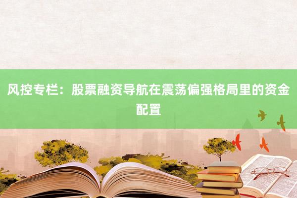 风控专栏：股票融资导航在震荡偏强格局里的资金配置