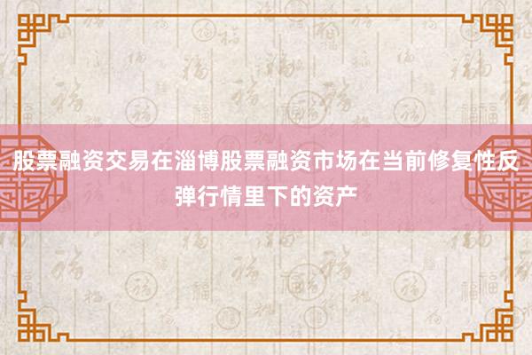 股票融资交易在淄博股票融资市场在当前修复性反弹行情里下的资产