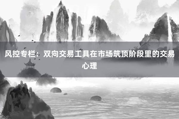 风控专栏：双向交易工具在市场筑顶阶段里的交易心理