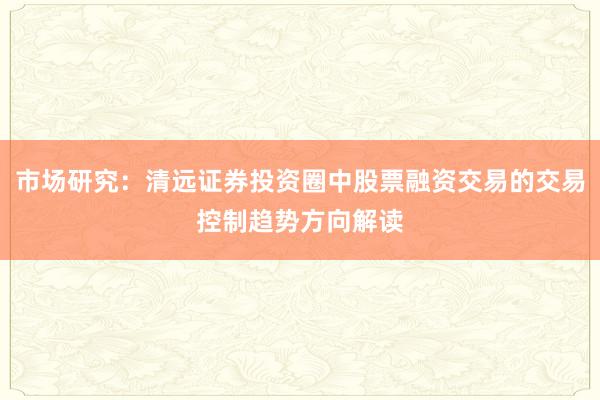 市场研究：清远证券投资圈中股票融资交易的交易控制趋势方向解读
