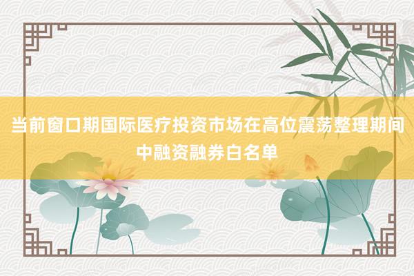 当前窗口期国际医疗投资市场在高位震荡整理期间中融资融券白名单