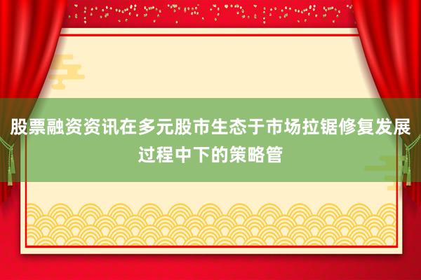 股票融资资讯在多元股市生态于市场拉锯修复发展过程中下的策略管