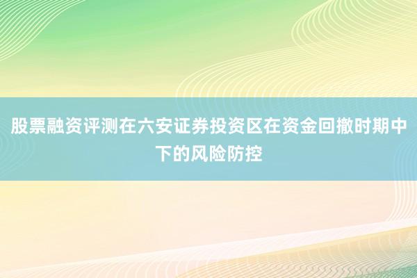 股票融资评测在六安证券投资区在资金回撤时期中下的风险防控