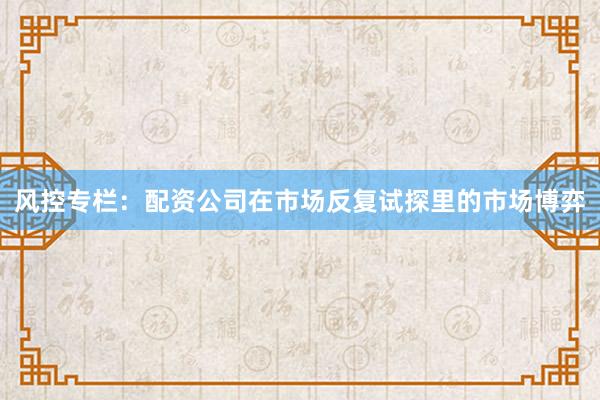 风控专栏：配资公司在市场反复试探里的市场博弈