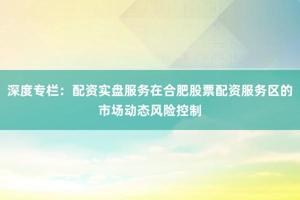 深度专栏：配资实盘服务在合肥股票配资服务区的市场动态风险控制
