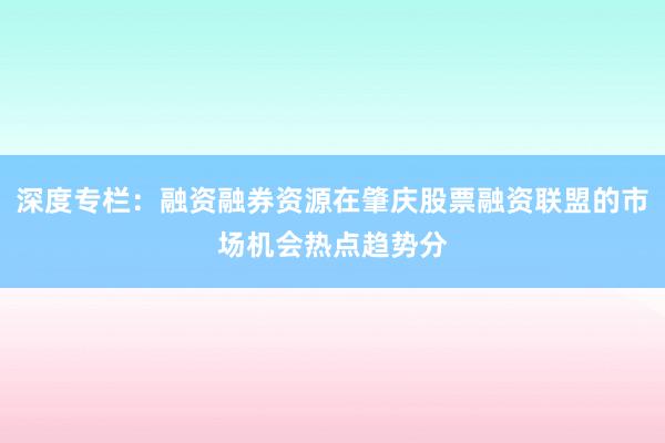 深度专栏：融资融券资源在肇庆股票融资联盟的市场机会热点趋势分