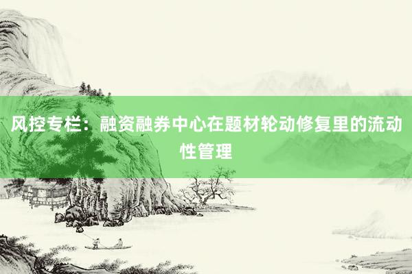 风控专栏：融资融券中心在题材轮动修复里的流动性管理