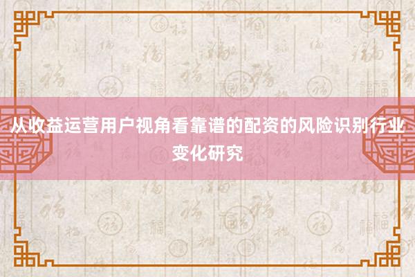 从收益运营用户视角看靠谱的配资的风险识别行业变化研究
