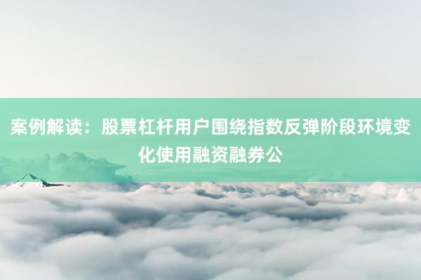 案例解读：股票杠杆用户围绕指数反弹阶段环境变化使用融资融券公