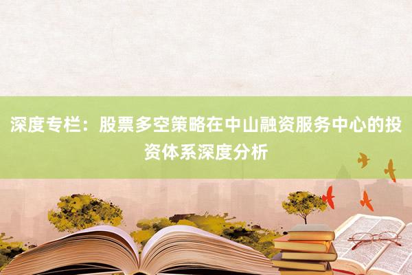 深度专栏：股票多空策略在中山融资服务中心的投资体系深度分析
