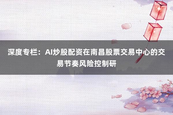 深度专栏：AI炒股配资在南昌股票交易中心的交易节奏风险控制研