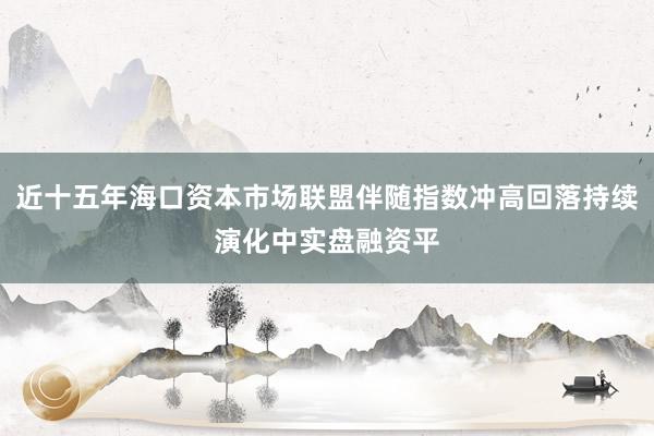 近十五年海口资本市场联盟伴随指数冲高回落持续演化中实盘融资平