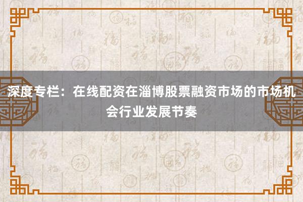 深度专栏：在线配资在淄博股票融资市场的市场机会行业发展节奏