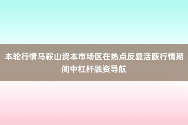 本轮行情马鞍山资本市场区在热点反复活跃行情期间中杠杆融资导航