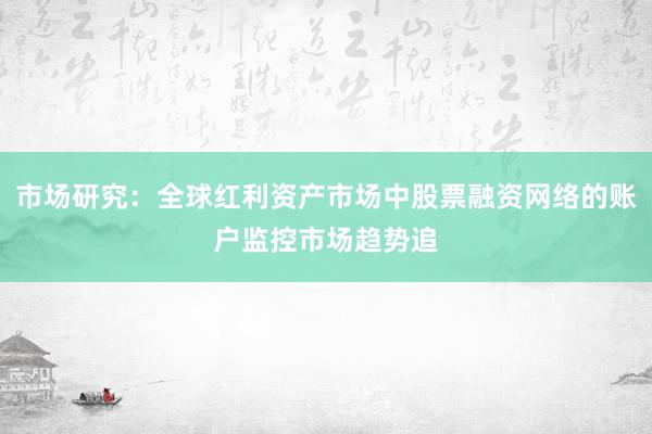 市场研究：全球红利资产市场中股票融资网络的账户监控市场趋势追