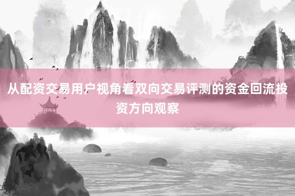 从配资交易用户视角看双向交易评测的资金回流投资方向观察