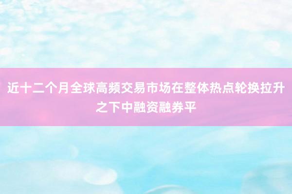 近十二个月全球高频交易市场在整体热点轮换拉升之下中融资融券平