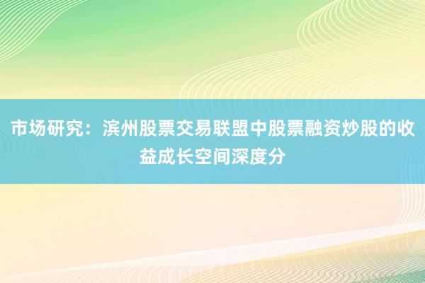 市场研究：滨州股票交易联盟中股票融资炒股的收益成长空间深度分