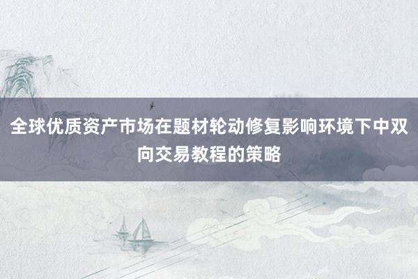 全球优质资产市场在题材轮动修复影响环境下中双向交易教程的策略