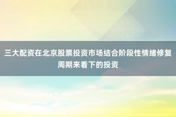 三大配资在北京股票投资市场结合阶段性情绪修复周期来看下的投资