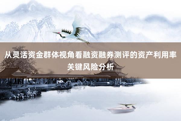 从灵活资金群体视角看融资融券测评的资产利用率关键风险分析