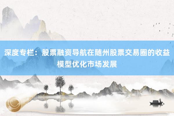 深度专栏：股票融资导航在随州股票交易圈的收益模型优化市场发展