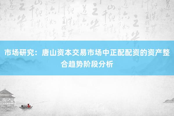 市场研究：唐山资本交易市场中正配配资的资产整合趋势阶段分析