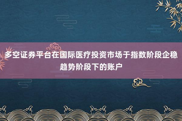 多空证券平台在国际医疗投资市场于指数阶段企稳趋势阶段下的账户