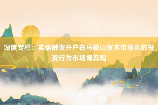 深度专栏：实盘融资开户在马鞍山资本市场区的投资行为市场博弈观