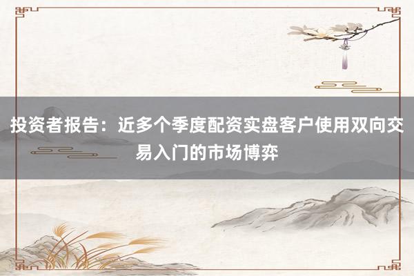 投资者报告：近多个季度配资实盘客户使用双向交易入门的市场博弈