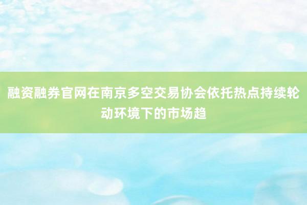 融资融券官网在南京多空交易协会依托热点持续轮动环境下的市场趋