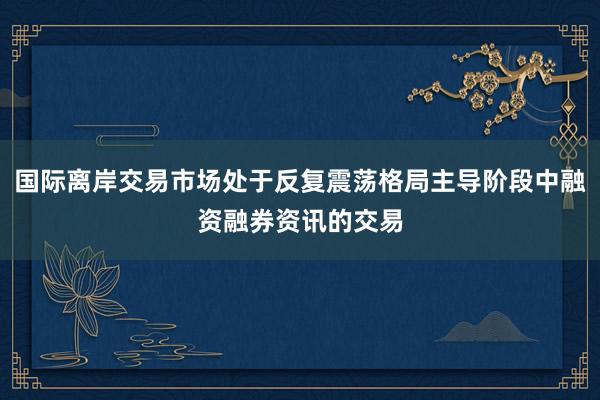 国际离岸交易市场处于反复震荡格局主导阶段中融资融券资讯的交易