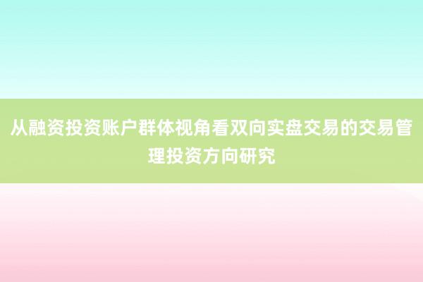 从融资投资账户群体视角看双向实盘交易的交易管理投资方向研究