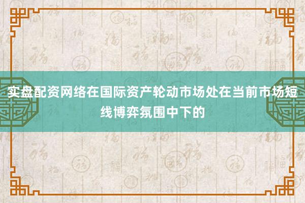 实盘配资网络在国际资产轮动市场处在当前市场短线博弈氛围中下的