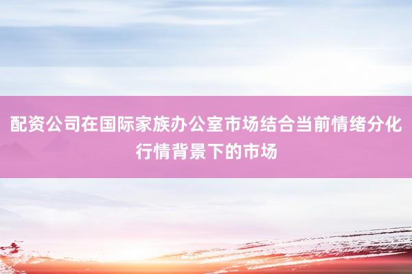 配资公司在国际家族办公室市场结合当前情绪分化行情背景下的市场