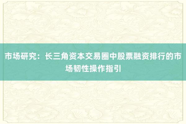 市场研究：长三角资本交易圈中股票融资排行的市场韧性操作指引
