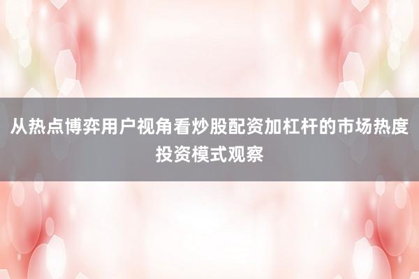 从热点博弈用户视角看炒股配资加杠杆的市场热度投资模式观察