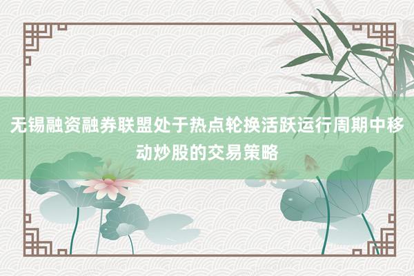 无锡融资融券联盟处于热点轮换活跃运行周期中移动炒股的交易策略