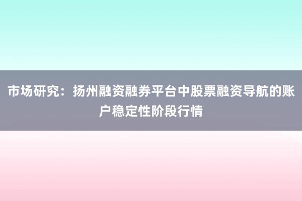 市场研究：扬州融资融券平台中股票融资导航的账户稳定性阶段行情