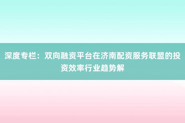 深度专栏：双向融资平台在济南配资服务联盟的投资效率行业趋势解