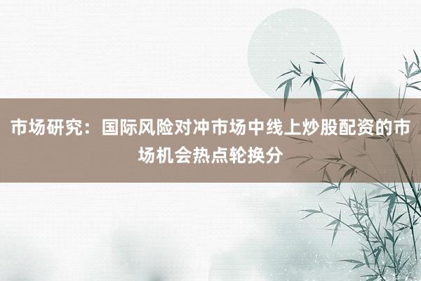 市场研究：国际风险对冲市场中线上炒股配资的市场机会热点轮换分