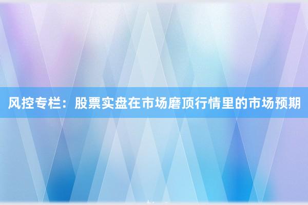 风控专栏：股票实盘在市场磨顶行情里的市场预期